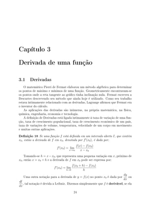 Capítulo 3
Derivada de uma função
3.1 Derivadas
O matemático Pierri de Fermat elaborou um método algébrico para determinar
os pontos de máximo e mínimos de uma função. Geometricamente encontravam-se
os pontos onde a reta tangente ao gráco tinha inclinação nula. Fermat escreveu a
Descartes descrevendo seu método que ainda hoje é utilizado. Como seu trabalho
estava intimamente relacionado com as derivadas, Lagrange armou que Fermat era
o inventor do cálculo.
As aplicações das derivadas são inúmeras, na própria matemática, na física,
química, engenharia, economia e tecnologia.
A denição de Derivadas está ligada intimamente à taxa de variação de uma fun-
ção, taxa de crescimento populacional, taxa de crescimento econômico de um país,
taxa de variações de volume, temperatura, velocidade de um corpo em movimento
e muitas outras aplicações.
Denição 18 Se uma função f está denida em um intervalo aberto I, que contém
x0, então a derivada de f em x0, denotada por f′
(x0), é dada por:
f′
(x0) = lim
x→x0
f(x) − f(x0)
x − x0
Tomando-se h = x−x0, que representa uma pequena variação em x, próximo de
x0, então x = x0 + h e a derivada de f em x0 pode ser expressa por:
f′
(x0) = lim
h→0
f(x0 + h) − f(x0)
h
Uma outra notação para a derivada de y = f(x) no ponto x0 é dada por
dy
dx
ou
df
dx
, tal notação é devida a Leibniz. Dizemos simplesmente que f é derivável, se ela
24
 