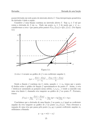 Derivadas Derivada de uma função
possui derivada em todo ponto do intervalo aberto I. Uma interpretação geométrica
da derivada é dada a seguir:
Considere f uma função contínua no intervalo aberto I. Seja x0 ∈ I tal que
exista a derivada de f em x0. Dado um ponto x0 ∈ I de modo que x ̸= x0 ,
consideremos a reta r que passa pelos pontos P(x0, f(x0)) e Q(x, f(x)). (Ver gura
3.1)
Figura 3.1:
A reta r é secante ao gráco de f e seu coeciente angular é;
tg σ =
f(x) − f(x0)
x − x0
=
f(x0 + h) − f(x0)
h
Sendo a função f contínua em I, então, quando x → x0, temos que o ponto
Q desliza sobre o gráco de função f aproximando-se do ponto P. Assim, a reta
r desloca-se assumindo as posições nessa ordem, r1,r2,r3... e tende a coincidir com
uma reta limite t, chamada reta tangente ao gráco de f no ponto P. Portanto,
temos:
f′
(x0) = lim
x→x0
f(x) − f(x0)
x − x0
= lim
x→x0
tgσ = tg( lim
x→x0
σ) = tg α
Concluímos que a derivada de uma função f no ponto x0 é igual ao coeciente
angular da reta tangente ao gráco de f no ponto (x0, f(x0)). Para obtermos a
equação de uma reta que passa pelo ponto (x0, y0) e possui coeciente angular m,
utilizamos a fórmula:
y − y0 = m(x − x0)
25
 