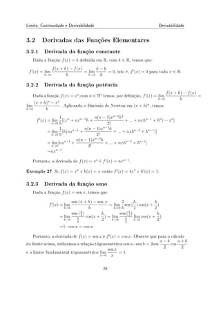 Limite, Continuidade e Derivabilidade Derivabilidade
3.2 Derivadas das Funções Elementares
3.2.1 Derivada da função constante
Dada a função f(x) = k denida em R, com k ∈ R, temos que:
f′
(x) = lim
h→0
f(x + h) − f(x)
h
= lim
h→0
k − k
h
= 0, isto é, f′
(x) = 0 para todo x ∈ R.
3.2.2 Derivada da função potência
Dada a função f(x) = xn
,com n ∈ N∗
temos, por denição, f′
(x) = lim
h→0
f(x + h) − f(x)
h
=
lim
h→0
(x + h)n
− xn
h
. Aplicando o Binômio de Newton em (x + h)n
, temos:
f′
(x) = lim
h→0
1
h
[(xn
+ nxn−1
h +
n(n − 1)xn−2
h2
2!
+ ... + nxhn−1
+ hn
) − xn
]
= lim
h→0
1
h
[h(nxn−1
+
n(n − 1)xn−2
h
2!
+ ... + nxhn−2
+ hn−1
)]
= lim
h→0
[nxn−1
+
n(n − 1)xn−2
h
2!
+ ... + nxhn−2
+ hn−1
]
=nxn−1
.
Portanto, a derivada de f(x) = xn
é f′
(x) = nxn−1
.
Exemplo 27 Se f(x) = x4
e h(x) = x então f′
(x) = 4x3
e h′
(x) = 1.
3.2.3 Derivada da função seno
Dada a função f(x) = sen x, temos que
f′
(x) = lim
h→0
sen (x + h) − sen x
h
= lim
h→0
2
h
sen (
h
2
) cos(x +
h
2
)
= lim
h→0
sen (h
2
)
h
2
cos(x +
h
2
) = lim
h→0
sen (h
2
)
h
2
lim
h→0
cos(x +
h
2
)
=1 · cos x = cos x.
Portanto, a derivada de f(x) = sen x é f′
(x) = cos x. Observe que para o cálculo
do limite acima, utilizamos a relação trigonométrica sen a−sen b = 2sen
a − b
2
cos
a + b
2
e o limite fundamental trigonométrico lim
x→0
sen x
x
= 1.
28
 