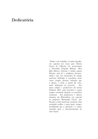 Dedicatória
Dedico este trabalho à minha família,
em especial aos meus pais Nelson
Cariri de Oliveira (in memoriam)
e Terezinha Gonçalo Ribeiro, Meu
lho Marcos Vinícius e minha esposa
Renata, pela fé e conança demons-
trada e que nos momentos de minha
ausência dedicada à conclusão deste
curso sempre zeram entender que
o futuro, é feito a partir da cons-
tante dedicação do presente. Aos
meus colegas e professores da turma
Profmat 2011, pelo incentivo e apoio
sempre constante durante os encontros
semanais. Aos professores e alunos
amantes da Matemática em especial
ao professor Raimundo Cariri, que
buscam a todo momento construir uma
sociedade melhor e mais justa, sempre
acreditando que a educação é o único
caminho para o desenvovimento de
uma nação.
 
