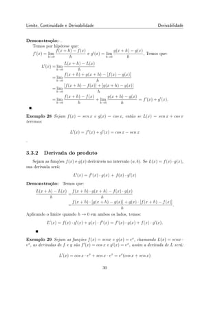 Limite, Continuidade e Derivabilidade Derivabilidade
Demonstração: .
Temos por hipótese que:
f′
(x) = lim
h→0
f(x + h) − f(x)
h
e g′
(x) = lim
h→0
g(x + h) − g(x)
h
, Temos que:
L′
(x) = lim
h→0
L(x + h) − L(x)
h
= lim
h→0
f(x + h) + g(x + h) − [f(x) − g(x)]
h
= lim
h→0
[f(x + h) − f(x)] + [g(x + h) − g(x)]
h
= lim
h→0
f(x + h) − f(x)
h
+ lim
h→0
g(x + h) − g(x)
h
= f′
(x) + g′
(x).
.
Exemplo 28 Sejam f(x) = sen x e g(x) = cos x, então se L(x) = sen x + cos x
teremos:
L′
(x) = f′
(x) + g′
(x) = cos x − sen x
.
3.3.2 Derivada do produto
Sejam as funções f(x) e g(x) deriváveis no intervalo (a, b). Se L(x) = f(x)·g(x),
sua derivada será:
L′
(x) = f′
(x) · g(x) + f(x) · g′
(x)
Demonstração: Temos que:
L(x + h) − L(x)
h
=
f(x + h) · g(x + h) − f(x) · g(x)
h
=
f(x + h) · [g(x + h) − g(x)] + g(x) · [f(x + h) − f(x)]
h
.
Aplicando o limite quando h → 0 em ambos os lados, temos:
L′
(x) = f(x) · g′
(x) + g(x) · f′
(x) = f′
(x) · g(x) + f(x) · g′
(x).
Exemplo 29 Sejam as funções f(x) = senx e g(x) = ex
, chamando L(x) = senx ·
ex
, as derivadas de f e g são f′
(x) = cos x e g′
(x) = ex
, assim a derivada de L será:
L′
(x) = cos x · ex
+ sen x · ex
= ex
(cos x + sen x)
30
 