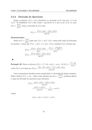 Limite, Continuidade e Derivabilidade Derivabilidade
3.3.3 Derivada do Quociente
Sejam as funções f(x) e g(x) deriváveis no intervalo (a, b) com g(x) ̸= 0 em
(a, b). Se denirmos h(x) como sendo o quociente de f por g em (a, b), ou seja,
h(x) =
f(x)
g(x)
, então a derivada de h(x) será:
h′
(x) =
f′
(x) · g(x) − f(x) · g′
(x)
[g(x)]2
Demonstração:
Sendo h(x) =
f(x)
g(x)
segue que f(x) = g(x) · h(x), assim pela regra da derivação
do produto , temos que f′
(x) = g′
(x) · h + g(x) · h′
(x), isolando h′
(x) teremos que:
h′
(x) =
f′
(x) − g′
(x) · h(x)
g(x)
=
f′
(x) − (f(x)·g′(x)
g(x)
)
g(x)
h′
(x) =
f′
(x) · g(x) − f(x) · g′
(x)
[g(x)]2
.
.
Exemplo 30 Sejam as funções f(x) = x2
+ 3x e g(x) = sen x. Se h(x) =
x2
+ 3x
sen x
,
então h′
(x) será dada por h′
(x) =
(2x + 3) · sen x − (x2
+ 3x) · cos x
[sen x]2
.
Uma consequência imediata dessa propriedade é a derivada da função tangente.
Dada a função f(x) = tg x , então como sabemos que tg x =
sen x
cos x
, podemos aplicar
a regra da derivada do quociente para obtermos:
f′
(x) =
cos x · cos x − sen x · sen x
[cos x]2
=
cos2
x + sen2
x
[cos x]2
=
1
cos2x
= sec2
x.
Assim
f(x) = tg x ⇒ f′
(x) = sec2
x.
31
 