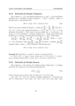 Limite, Continuidade e Derivabilidade Derivabilidade
3.3.4 Derivada da Função Composta
Seja a função y = f(x) uma função derivável em x e seja z = g(y) uma função
derivável em y. Existindo a função composta z = H(x) = g(f(x)) , então z é
derivável em x e sua derivada será:
H′
(x) = g′
(y) · f′
(x) = g′
(f(x)) · f′
(x) (3.2)
Observe que uma variação da função z é dada por
∆z
∆x
=
∆z
∆y
·
∆y
∆x
onde ∆y =
f(x + h) − f(x) é uma variação da função y = f(x) e ∆x = x − x0 = h é um
acréscimo da variável x. Desse modo veja que quando ∆x → 0 então ∆y → 0,
já que y = f(x) é derivável e , portanto contínua em x. Assim, para valores bem
próximos de x a função f assume valores próximos de y = f(x). Assim temos:
lim
∆x→0
∆z
∆x
= lim
∆x→0
∆z
∆y
· lim
∆x→0
∆y
∆x
= = lim
∆y→0
∆z
∆y
· lim
∆x→0
∆y
∆x
. Sendo z = g(y) e
y = f(x) deriváveis, então lim
∆y→0
∆z
∆y
e lim
∆x→0
∆y
∆x
são nitos , portanto lim
∆x→0
∆z
∆x
também é nito. Assim z = H(x) é drivável e sua derivada será:
H′
(x) = g′
(y) · f′
(x) = g′
(f(x)) · f′
(x)
.
Exemplo 31 Sendo H(x) = sen(3x2
), calcular a derivada de H(x).
y = f(x) = 3x2
e z = g(y) = sen y , temos que: y′
= f′
(x) = 6x e z′
= g′
(y) =
cos y , portanto teremos H′
(x) = g′
(y) · f′
(x) = cos y · 6x = cos(3x2
) · 6x
3.3.5 Derivada da Função Inversa
Seja a função y = f(x) tal que f(x) admita inversa. Sendo g(y) = x a função
inversa de f(x) onde f′
(x) ̸= 0, então sua derivada será:
g′
(y) =
1
f′(x)
(3.3)
Como f possui inversa, então se ∆x ̸= 0 então f(x + h) ̸= f(x), logo
∆y = f(x + h) − f(x) ̸= 0. Sendo f contínua, quando ∆x → 0 teremos que
∆y → 0. Temos que y = f(x) e ∆y = f(x + ∆x) − f(x) e ∆x = g(y + ∆y) − g(y),
32
 