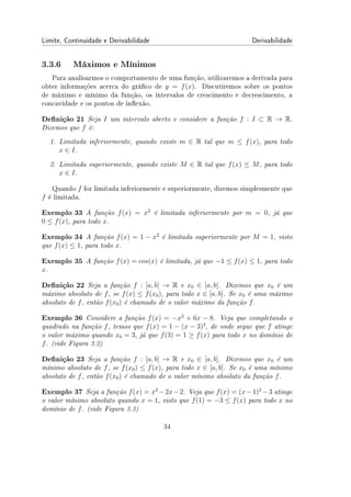 Limite, Continuidade e Derivabilidade Derivabilidade
3.3.6 Máximos e Mínimos
Para analisarmos o comportamento de uma função, utilizaremos a derivada para
obter informações acerca do gráco de y = f(x). Discutiremos sobre os pontos
de máximo e mínimo da função, os intervalos de crescimento e decrescimento, a
concavidade e os pontos de inexão.
Denição 21 Seja I um intervalo aberto e considere a função f : I ⊂ R → R.
Dizemos que f é:
1. Limitada inferiormente, quando existe m ∈ R tal que m ≤ f(x), para todo
x ∈ I.
2. Limitada superiormente, quando existe M ∈ R tal que f(x) ≤ M, para todo
x ∈ I.
Quando f for limitada inferiormente e superiormente, dizemos simplesmente que
f é limitada.
Exemplo 33 A função f(x) = x2
é limitada inferiormente por m = 0, já que
0 ≤ f(x), para todo x.
Exemplo 34 A função f(x) = 1 − x2
é limitada superiormente por M = 1, visto
que f(x) ≤ 1, para todo x.
Exemplo 35 A função f(x) = cos(x) é limitada, já que −1 ≤ f(x) ≤ 1, para todo
x.
Denição 22 Seja a função f : [a, b] → R e x0 ∈ [a, b]. Dizemos que x0 é um
máximo absoluto de f, se f(x) ≤ f(x0), para todo x ∈ [a, b]. Se x0 é uma máximo
absoluto de f, então f(x0) é chamado de o valor máximo da função f.
Exemplo 36 Considere a função f(x) = −x2
+ 6x − 8. Veja que completando o
quadrado na função f, temos que f(x) = 1 − (x − 3)2
, de onde segue que f atinge
o valor máximo quando x0 = 3, já que f(3) = 1 ≥ f(x) para todo x no domínio de
f. (vide Figura 3.2)
Denição 23 Seja a função f : [a, b] → R e x0 ∈ [a, b]. Dizemos que x0 é um
mínimo absoluto de f, se f(x0) ≤ f(x), para todo x ∈ [a, b]. Se x0 é uma mínimo
absoluto de f, então f(x0) é chamado de o valor mínimo absoluto da função f.
Exemplo 37 Seja a função f(x) = x2
−2x−2. Veja que f(x) = (x−1)2
−3 atinge
o valor mínimo absoluto quando x = 1, visto que f(1) = −3 ≤ f(x) para todo x no
domínio de f. (vide Figura 3.3)
34
 