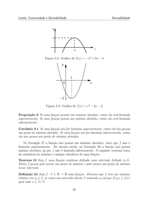 Limite, Continuidade e Derivabilidade Derivabilidade
Figura 3.2: Gráco de f(x) = −x2
+ 6x − 8
Figura 3.3: Gráco de f(x) = x2
− 2x − 2
Proposição 9 Se uma função possuir um máximo absoluto, então ela será limitada
superiormente. Se uma função possui um mínimo absoluto, então ela será limitada
inferiormente.
Corolário 9.1 Se uma função não for limitada superiormente, então ela não possui
um ponto de máximo absoluto. Se uma função não for limitada inferiormente, então
ela não possui um ponto de mínimo absoluto.
No Exemplo 37 a função não possui um máximo absoluto, visto que f não é
limitada superiormente. De mesmo modo, no Exemplo 36 a função não possui
mínimo absoluto, já que f não é limitada inferiormente. O seguinte teorema trata
da existência de máximo e mínimo absolutos de uma função.
Teorema 12 Seja f uma função contínua denida num intervalo fechado [a, b].
Então f possui pelo menos um ponto de máximo e pelo menos um ponto de mínimo
nesse intervalo.
Denição 24 Seja f : I ⊂ R → R uma função. Dizemos que f tem um máximo
relativo em x0 ∈ I, se existe um intervalo aberto J contendo x0 tal que f(x0) ≥ f(x)
para todo x ∈ J ∩ I.
35
 