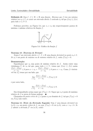 Limite, Continuidade e Derivabilidade Derivabilidade
Denição 25 Seja f : I ⊂ R → R uma função. Dizemos que f tem um mínimo
relativo em x0 ∈ I, se existe um intervalo aberto J contendo x0 tal que f(x0) ≤ f(x)
para todo x ∈ J ∩ I.
Podemos perceber, na Figura 3.4, que x1 e x2 são respectivamente pontos de
máximo e mínimo relativos da função f .
Figura 3.4: Gráco da função f
Teorema 13 {Teorema de Fermat}
Sejam I um intervalo aberto e f : I → R uma função derivável no ponto x0 ∈ I.
Se x0 é um ponto de máximo ou de mínimo relativo de f, então f′
(x0) = 0.
Demonstração:
Suponhamos que x0 seja ponto de mínimo relativo de f. Assim existe uma
vizinhança V de x0 tal que, para todo x ∈ V , temos que f(x0) ≤ f(x) assim
f(x) − f(x0)
x − x0
≤ 0 para x  x0 e
f(x) − f(x0)
x − x0
≥ 0 para x  x0. Como f é derivá-
vel em x0, temos por um lado, que
lim
x→x−
0
f(x) − f(x0)
x − x0
= f′
(x0) ≤ 0
e por outro lado,
lim
x→x+
0
f(x) − f(x0)
x − x0
= f′
(x0) ≥ 0.
Das desigualdades acima segue que f′
(x0) = 0. Supor que x0 é ponto de máximo
relativo de f se prova de forma análoga. .
Chamamos de ponto crtico de f, o ponto x0 no domínio de f, tal que f′
(x0) = 0
ou f′
(x0) não existe.
Teorema 14 {Teste da Derivada Segunda} Seja f uma função derivável em
(a, b) e x0 um ponto crítico de f, ou seja, f′
(x0) = 0 em (a, b), com a  x0  b. Se
f admite a derivada f′′
em (a, b), então:
36
 