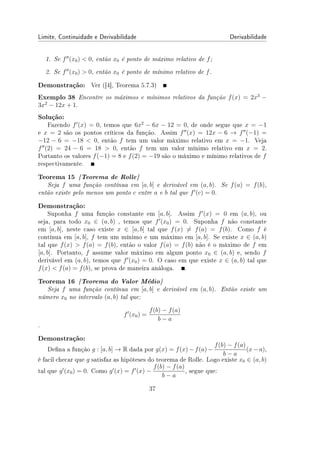 Limite, Continuidade e Derivabilidade Derivabilidade
1. Se f′′
(x0)  0, então x0 é ponto de máximo relativo de f;
2. Se f′′
(x0)  0, então x0 é ponto de mínimo relativo de f.
Demonstração: Ver ([4], Teorema 5.7.3)
Exemplo 38 Encontre os máximos e mínimos relativos da função f(x) = 2x3
−
3x2
− 12x + 1.
Solução:
Fazendo f′
(x) = 0, temos que 6x2
− 6x − 12 = 0, de onde segue que x = −1
e x = 2 são os pontos críticos da função. Assim f′′
(x) = 12x − 6 → f′′
(−1) =
−12 − 6 = −18  0, então f tem um valor máximo relativo em x = −1. Veja
f′′
(2) = 24 − 6 = 18  0, então f tem um valor mínimo relativo em x = 2.
Portanto os valores f(−1) = 8 e f(2) = −19 são o máximo e mínimo relativos de f
respectivamente.
Teorema 15 {Teorema de Rolle}
Seja f uma função contínua em [a, b] e derivável em (a, b). Se f(a) = f(b),
então existe pelo menos um ponto c entre a e b tal que f′
(c) = 0.
Demonstração:
Suponha f uma função constante em [a, b]. Assim f′
(x) = 0 em (a, b), ou
seja, para todo x0 ∈ (a, b) , temos que f′
(x0) = 0. Suponha f não constante
em [a, b], neste caso existe x ∈ [a, b] tal que f(x) ̸= f(a) = f(b). Como f é
contínua em [a, b], f tem um mínimo e um máximo em [a, b]. Se existe x ∈ (a, b)
tal que f(x)  f(a) = f(b), então o valor f(a) = f(b) não é o máximo de f em
[a, b]. Portanto, f assume valor máximo em algum ponto x0 ∈ (a, b) e, sendo f
derivável em (a, b), temos que f′
(x0) = 0. O caso em que existe x ∈ (a, b) tal que
f(x)  f(a) = f(b), se prova de maneira análoga. .
Teorema 16 {Teorema do Valor Médio}
Seja f uma função contínua em [a, b] e derivável em (a, b). Então existe um
número x0 no intervalo (a, b) tal que:
f′
(x0) =
f(b) − f(a)
b − a
.
Demonstração:
Dena a função g : [a, b] → R dada por g(x) = f(x)−f(a)−
f(b) − f(a)
b − a
(x−a),
é facil checar que g satisfaz as hipóteses do teorema de Rolle. Logo existe x0 ∈ (a, b)
tal que g′
(x0) = 0. Como g′
(x) = f′
(x) −
f(b) − f(a)
b − a
, segue que:
37
 