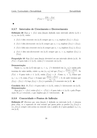 Limite, Continuidade e Derivabilidade Derivabilidade
f′
(x0) =
f(b) − f(a)
b − a
.
3.3.7 Intervalos de Crescimento e Decrescimento
Denição 26 Seja y = f(x) uma função denida num intervalo aberto (a, b) e
x1, x2 em (a, b), então:
1. f(x) é dita crescente em (a, b) sempre que x1  x2 implicar f(x1)  f(x2);
2. f(x) é dita decrescente em (a, b) sempre que x1  x2 implicar f(x1)  f(x2);
3. f(x) é dita não-crescente em (a, b) sempre que x1  x2 implicar f(x2) ≥ f(x1);
4. f(x) é dita não-decrescente em (a, b) sempre que x1  x2 implicar f(x1) ≥
f(x2).
Proposição 10 Seja f(x) uma função derivável em um intervalo aberto (a, b). Se
f′
(x)  0 para todo x ∈ (a, b), então f é crescente em (a, b).
Demonstração:
Sejam x1, x2 em [a, b] tais que x1  x2. f é derivável em [x1, x2] e assim pelo
teorema do valor médio, existe x0 em (x1, x2) tal que f′
(x0) =
f(x2) − f(x1)
x2 − x1
. Se
f′
(x)  0 para todo x ∈ (a, b), então f′
(x0)  0. Como x1  x2 temos que
x2 − x1  0, como f′
(x0)  0 segue que
f(x2) − f(x1)
x2 − x1
 0, de onde teremos que
f(x2) − f(x1)  0, logo f(x2)  f(x1) e portanto f é crescente em [a, b]
Corolário 10.1 Se f′
(x)  0 para todo x ∈ (a, b), então f é decrescente em (a, b).
Demonstração:
Seja g(x) = −f(x) então g′
(x) = −f′
(x)  0 para todo x ∈ (a, b) e pela Propo-
sição 10, g é crescente, o que implica que f é decrescente.
3.3.8 Concavidade e Pontos de Inexão
Denição 27 Dizemos que uma função f denida no intervalo [a, b], é côncava
para cima, se o segmento de reta secante que passa pelos os pontos (x0, f(x0)) e
(x1, f(x1)) sempre está acima ou coincide com o gráco de f para qualquer x0 e x1
em [a, b].
38
 
