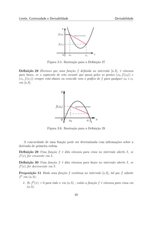Limite, Continuidade e Derivabilidade Derivabilidade
Figura 3.5: Ilustração para a Denição 27
Denição 28 Dizemos que uma função f denida no intervalo [a, b], é côncava
para baixo, se o segmento de reta secante que passa pelos os pontos (x0, f(x0)) e
(x1, f(x1)) sempre está abaixo ou coincide com o gráco de f para qualquer x0 e x1
em [a, b].
Figura 3.6: Ilustração para a Denição 28
A concavidade de uma função pode ser determinada com infromações sobre a
derivada de primeira ordem.
Denição 29 Uma função f é dita côncava para cima no intervalo aberto I, se
f′
(x) for crescente em I.
Denição 30 Uma função f é dita côncava para baixo no intervalo aberto I, se
f′
(x) for decrescente em I.
Proposição 11 Dada uma função f contínua no intervalo [a, b], tal que f admite
f′′
em (a, b):
1. Se f′′
(x)  0 para todo x em (a, b) , então a função f é côncava para cima em
(a, b).
39
 