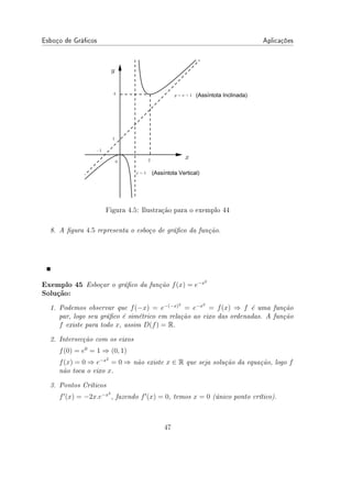 Esboço de Grácos Aplicações
Figura 4.5: Ilustração para o exemplo 44
8. A gura 4.5 representa o esboço de gráco da função.
Exemplo 45 Esboçar o gráco da função f(x) = e−x2
Solução:
1. Podemos observar que f(−x) = e−(−x)2
= e−x2
= f(x) ⇒ f é uma função
par, logo seu gráco é simétrico em relação ao eixo das ordenadas. A função
f existe para todo x, assim D(f) = R.
2. Intersecção com os eixos
f(0) = e0
= 1 ⇒ (0, 1)
f(x) = 0 ⇒ e−x2
= 0 ⇒ não existe x ∈ R que seja solução da equação, logo f
não toca o eixo x.
3. Pontos Críticos
f′
(x) = −2x.e−x2
, fazendo f′
(x) = 0, temos x = 0 (único ponto crítico).
47
 