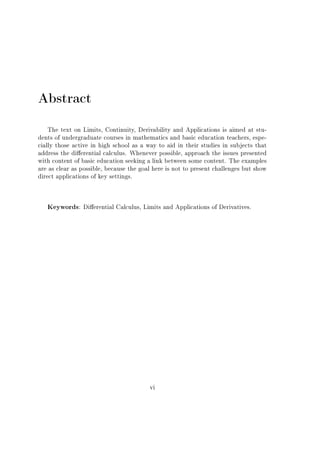 Abstract
The text on Limits, Continuity, Derivability and Applications is aimed at stu-
dents of undergraduate courses in mathematics and basic education teachers, espe-
cially those active in high school as a way to aid in their studies in subjects that
address the dierential calculus. Whenever possible, approach the issues presented
with content of basic education seeking a link between some content. The examples
are as clear as possible, because the goal here is not to present challenges but show
direct applications of key settings.
Keywords: Dierential Calculus, Limits and Applications of Derivatives.
vi
 