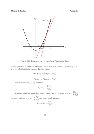 Método de Newton Aplicações
Figura 4.12: Ilustração para o Método de Newton-Raphson
Como queremos encontrar a intersecção dessa reta com o eixo x , fazemos y = 0 e
x = x1, substituindo na equação da reta, temos:
0 − f(x0) = f′
(x0)(x1 − x0)
f′
(x0)x1 = f′
(x0)x0 − f(x0)
Dividindo tudo por f′
(x0), teremos:
x1 = x0 −
f(x0)
f′(x0)
Repetindo o processo para obtermos x2 a partir de x1 , teremos x2 = x1 −
f(x1)
f′(x1)
,
de modo análogo x3 = x2 −
f(x2)
f′(x2)
, de modo geral, teremos:
xn+1 = xn −
f(xn)
f′(xn)
.
58
 