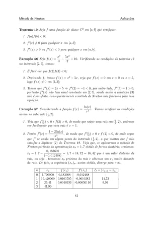 Método de Newton Aplicações
Teorema 19 Seja f uma função de classe C2
em [a, b] que verique:
1. f(a)f(b)  0;
2. f′
(x) ̸= 0 para qualquer x em [a, b];
3. f′′
(x)  0 ou f′′
(x)  0 para qualquer x em [a, b].
Exemplo 56 Seja f(x) =
x3
3
−
5x2
2
+ 10. Vericando as condições do teorema 19
no intervalo [2, 3], temos:
1. É fácil ver que f(2)f(3)  0;
2. Derivando f, temos f′
(x) = x2
− 5x, veja que f′
(x) = 0 em x = 0 ou x = 5,
logo f′
(x) ̸= 0 em [2, 3];
3. Temos que f′′
(x) = 2x − 5 ⇒ f′′
(2) = −1  0, por outro lado, f′′
(3) = 1  0,
portanto f′′
(x) não tem sinal constante em [2, 3], sendo assim a condição (3)
não é satisfeita, consequentemente o método de Newton não funciona para essa
equação.
Exemplo 57 Considerando a função f(x) =
ln(x)
x2
. Vamos vericar as condições
acima no intervalo [1
2
, 2].
1. Veja que f(1
2
)  0 e f(2)  0, de modo que existe uma raiz em (1
2
, 2), podemos
ver facilmente que essa raiz é x = 1.
2. Porém f′
(x) =
1 − 2 ln(x)
x3
, de modo que f′
(1
2
)  0 e f′
(2)  0, de onde segue
que f′
se anula em algum ponto do intervalo (1
2
, 2), o que mostra que f não
satisfaz a hipótese (2) do Teorema 19. Veja que, se aplicarmos o método de
Newton partindo da aproximação x0 = 1, 7 obtido de forma aleatória, teríamos:
x1 = 1, 7 −
0, 183608
(−0, 012468)
= 1, 7 + 14, 72 = 16, 42 que é um valor distante da
raiz, ou seja , tomamos x0 próximo da raiz e obtemos um x1 muito distante
da raiz. De fato, a sequência (xn)n, assim obtida, diverge para +∞.
n xn f(xn) f′
(xn) △ = |xn+1 − xn|
0 1,700000 0,183608 -0,012468 -
1 16,420000 0,0103795 -0,0010383 14,72
2 26,41 0,0046936 -0,00030116 9,99
3 41,99
.
61
 