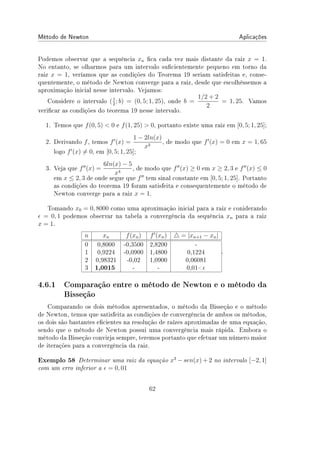 Método de Newton Aplicações
Podemos observar que a sequência xn ca cada vez mais distante da raiz x = 1.
No entanto, se olharmos para um intervalo sucientemente pequeno em torno da
raiz x = 1, veríamos que as condições do Teorema 19 seriam satisfeitas e, conse-
quentemente, o método de Newton converge para a raiz, desde que escolhêssemos a
aproximação inicial nesse intervalo. Vejamos:
Considere o intervalo (1
2
; b) = (0, 5; 1, 25), onde b =
1/2 + 2
2
= 1, 25. Vamos
vericar as condições do teorema 19 nesse intervalo.
1. Temos que f(0, 5)  0 e f(1, 25)  0, portanto existe uma raiz em [0, 5; 1, 25];
2. Derivando f, temos f′
(x) =
1 − 2ln(x)
x3
, de modo que f′
(x) = 0 em x = 1, 65
logo f′
(x) ̸= 0, em [0, 5; 1, 25];
3. Veja que f′′
(x) =
6ln(x) − 5
x4
, de modo que f′′
(x) ≥ 0 em x ≥ 2, 3 e f′′
(x) ≤ 0
em x ≤ 2, 3 de onde segue que f′′
tem sinal constante em [0, 5; 1, 25]. Portanto
as condições do teorema 19 foram satisfeita e consequentemente o método de
Newton converge para a raiz x = 1.
Tomando x0 = 0, 8000 como uma aproximação inicial para a raiz e coniderando
ϵ = 0, 1 podemos observar na tabela a convergência da sequência xn para a raiz
x = 1.
n xn f(xn) f′
(xn) △ = |xn+1 − xn|
0 0,8000 -0,3500 2,8200 -
1 0,9224 -0,0900 1,4800 0,1224
2 0,98321 -0,02 1,0900 0,06081
3 1,0015 - - 0,01ϵ
.
4.6.1 Comparação entre o método de Newton e o método da
Bisseção
Comparando os dois métodos apresentados, o método da Bisseção e o método
de Newton, temos que satisfeita as condições de convergência de ambos os métodos,
os dois são bastantes ecientes na resolução de raízes aproximadas de uma equação,
sendo que o método de Newton possui uma convergência mais rápida. Embora o
método da Bisseção convirja sempre, teremos portanto que efetuar um número maior
de iterações para a convergência da raiz.
Exemplo 58 Determinar uma raiz da equação x3
− sen(x) + 2 no intervalo [−2, 1]
com um erro inferior a ϵ = 0, 01
62
 