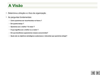 A Visão
• Determina a direção e o foco da organização
• As perguntas fundamentais:
– Como queremos ser reconhecidos no futuro ?
– Em quanto tempo ?
– Queremos ser a melhor ? A maior ?
– O que significa ser a melhor ou a maior ?
– Em que benefícios superaremos nossos concorrentes?
– Quais são os objetivos estratégicos audaciosos e relevantes que queremos atingir?
 
