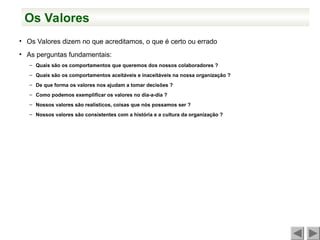 Os Valores
• Os Valores dizem no que acreditamos, o que é certo ou errado
• As perguntas fundamentais:
– Quais são os comportamentos que queremos dos nossos colaboradores ?
– Quais são os comportamentos aceitáveis e inaceitáveis na nossa organização ?
– De que forma os valores nos ajudam a tomar decisões ?
– Como podemos exemplificar os valores no dia-a-dia ?
– Nossos valores são realísticos, coisas que nós possamos ser ?
– Nossos valores são consistentes com a história e a cultura da organização ?
 
