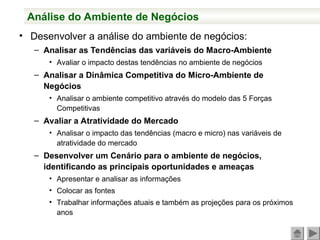Análise do Ambiente de Negócios
• Desenvolver a análise do ambiente de negócios:
– Analisar as Tendências das variáveis do Macro-Ambiente
• Avaliar o impacto destas tendências no ambiente de negócios
– Analisar a Dinâmica Competitiva do Micro-Ambiente de
Negócios
• Analisar o ambiente competitivo através do modelo das 5 Forças
Competitivas
– Avaliar a Atratividade do Mercado
• Analisar o impacto das tendências (macro e micro) nas variáveis de
atratividade do mercado
– Desenvolver um Cenário para o ambiente de negócios,
identificando as principais oportunidades e ameaças
• Apresentar e analisar as informações
• Colocar as fontes
• Trabalhar informações atuais e também as projeções para os próximos
anos
 