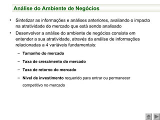 Análise do Ambiente de Negócios
• Sintetizar as informações e análises anteriores, avaliando o impacto
na atratividade do mercado que está sendo analisado
• Desenvolver a análise do ambiente de negócios consiste em
entender a sua atratividade, através da análise de informações
relacionadas a 4 variáveis fundamentais:
– Tamanho do mercado
– Taxa de crescimento do mercado
– Taxa de retorno do mercado
– Nível de investimento requerido para entrar ou permanecer
competitivo no mercado
 