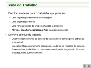 Tema do Trabalho
• Escolher um tema para o trabalhão, que pode ser:
– Uma organização brasileira ou estrangeira
– Uma organização fictícia
– Uma nova operação de uma organização já existente
– Atenção: escolher organização! Não é produto ou serviço
• Definir o objetivo do trabalho
– Objetivo inserido dentro do escopo de planejamento estratégico e estratégia
empresarial
– Exemplos: Reposicionamento estratégico, mudança de modelos de negócio,
desenvolvimento de filiais ou novas áreas de atuação, lançamento de novos
produtos, entre outros exemplos.
 