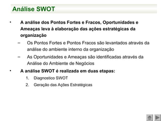 Análise SWOT
• A análise dos Pontos Fortes e Fracos, Oportunidades e
Ameaças leva à elaboração das ações estratégicas da
organização
– Os Pontos Fortes e Pontos Fracos são levantados através da
análise do ambiente interno da organização
– As Oportunidades e Ameaças são identificadas através da
Análise do Ambiente de Negócios
• A análise SWOT é realizada em duas etapas:
1. Diagnostico SWOT
2. Geração das Ações Estratégicas
 