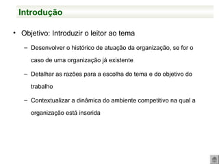 • Objetivo: Introduzir o leitor ao tema
– Desenvolver o histórico de atuação da organização, se for o
caso de uma organização já existente
– Detalhar as razões para a escolha do tema e do objetivo do
trabalho
– Contextualizar a dinâmica do ambiente competitivo na qual a
organização está inserida
Introdução
 