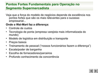 Pontos Fortes Fundamentais para Operação no
Segmento Supermercadista
Veja que a força do modelo de negócios depende da excelência nos
pontos fortes que são os mais relevantes para o sucesso
empresarial...
Onde o Wal-Mart faz a diferença:
• Controle de custos
• Tecnologia de ponta (empresa varejista mais informatizada do
mundo)
• Modelo de logística em distribuição e transporte
• Preços baixos
• Treinamento de pessoal (“nossos funcionários fazem a diferença”)
• Escala/poder de barganha
• Escolha de fornecedores/parceiros
• Profundo conhecimento da concorrência
 