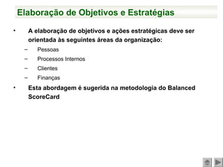 Elaboração de Objetivos e Estratégias
• A elaboração de objetivos e ações estratégicas deve ser
orientada às seguintes áreas da organização:
– Pessoas
– Processos Internos
– Clientes
– Finanças
• Esta abordagem é sugerida na metodologia do Balanced
ScoreCard
 