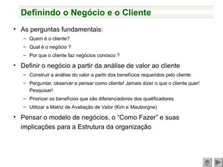 Definindo o Negócio e o Cliente
• As perguntas fundamentais:
– Quem é o cliente?
– Qual é o negócio ?
– Por que o cliente faz negócios conosco ?
• Definir o negócio a partir da análise de valor ao cliente
– Construir a análise do valor a partir dos benefícios requeridos pelo cliente
– Perguntar, observar e pensar como cliente! Jamais dizer o que o cliente quer!
Pesquisar!
– Priorizar os benefícios que são diferenciadores dos qualificadores
– Utilizar a Matriz de Avaliação de Valor (Kim e Mauborgne)
• Pensar o modelo de negócios, o “Como Fazer” e suas
implicações para a Estrutura da organização
 