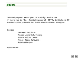 Trabalho proposto na disciplina de Estratégia Empresarial
1ª turma Itaú de MBA – Gestão Empresarial – BI/FGV de São Paulo–SP
Coordenação do professor Msc. Murilo Ramos Alambert Rodrigues.
Equipe:
Deise Graziela Bilotti
Marcos Leonardo F. Ferreira
Marcos Vinícius Derzie
Ricardo Tadeu Junqueira
Rodrigo Marques
Agosto/2006
Equipe
 