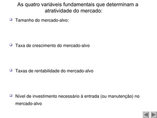 As quatro variáveis fundamentais que determinam a
atratividade do mercado:
 Tamanho do mercado-alvo:
 Taxa de crescimento do mercado-alvo
 Taxas de rentabilidade do mercado-alvo
 Nível de investimento necessário à entrada (ou manutenção) no
mercado-alvo
 