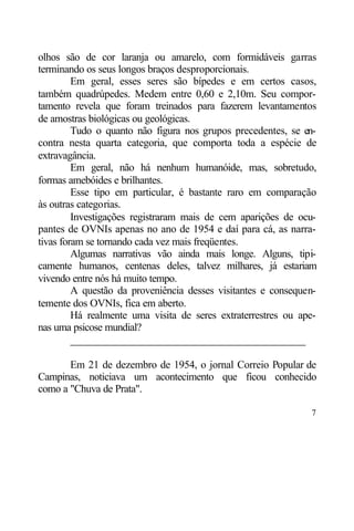 olhos são de cor laranja ou amarelo, com formidáveis garras
terminando os seus longos braços desproporcionais.
         Em geral, esses seres são bípedes e em certos casos,
também quadrúpedes. Medem entre 0,60 e 2,10m. Seu compor-
tamento revela que foram treinados para fazerem levantamentos
de amostras biológicas ou geológicas.
         Tudo o quanto não figura nos grupos precedentes, se en-
contra nesta quarta categoria, que comporta toda a espécie de
extravagância.
         Em geral, não há nenhum humanóide, mas, sobretudo,
formas amebóides e brilhantes.
         Esse tipo em particular, é bastante raro em comparação
às outras categorias.
         Investigações registraram mais de cem aparições de ocu-
pantes de OVNIs apenas no ano de 1954 e daí para cá, as narra-
tivas foram se tornando cada vez mais freqüentes.
         Algumas narrativas vão ainda mais longe. Alguns, tipi-
camente humanos, centenas deles, talvez milhares, já estariam
vivendo entre nós há muito tempo.
         A questão da proveniência desses visitantes e consequen-
temente dos OVNIs, fica em aberto.
         Há realmente uma visita de seres extraterrestres ou ape-
nas uma psicose mundial?
         ____________________________________________

       Em 21 de dezembro de 1954, o jornal Correio Popular de
Campinas, noticiava um acontecimento que ficou conhecido
como a "Chuva de Prata".

                                                               7
 