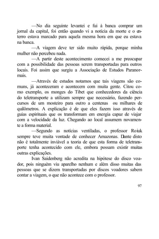 —No dia seguinte levantei e fui à banca comprar um
jornal da capital, foi então quando vi a notícia da morte e o en-
terro estava marcado para aquela mesma hora em que eu estava
na banca.
         —A viagem deve ter sido muito rápida, porque minha
mulher não percebeu nada.
         —A partir deste acontecimento comecei a me preocupar
com a possibilidade das pessoas serem transportadas para outros
locais. Foi assim que surgiu a Associação de Estudos Paranor-
mais.
         —Através de estudos notamos que tais viagens são co-
muns, já aconteceram e acontecem com muita gente. Citou co-
mo exemplo, os monges do Tibet que conhecedores da ciência
do teletransporte a utilizam sempre que necessário, fazendo per-
cursos de um mosteiro para outro a centenas ou milhares de
quilômetros. A explicação é de que eles fazem isso através de
guias espirituais que os transformam em energia capaz de viajar
com a velocidade da luz. Chegando ao local assumem novamen-
te a forma material.
         —Segundo as notícias ventiladas, o professor Roiuk
sempre teve muita vontade de conhecer Amazonas. D      iante disto
não é totalmente inviável a teoria de que esta forma de teletrans-
porte tenha acontecido com ele, embora possam existir muitas
outras explicações.
         Ivan Saidenberg não acredita na hipótese do disco voa-
dor, pois ninguém viu aparelho nenhum e além disso muitas das
pessoas que se dizem transportadas por discos voadores sabem
contar a viagem, o que não acontece com o professor.

                                                               97
 