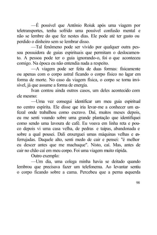 —É possível que Antônio Roiuk após uma viagem por
teletransportes, tenha sofrido uma possível confusão mental e
não se lembre do que fez nestes dias. Ele pode até ter gasto ou
perdido o dinheiro sem se lembrar disso.
         —Tal fenômeno pode ser vivido por qualquer outra pes-
soa possuidora de guias espirituais que permitam o deslocamen-
to. A pessoa pode ter o guia ignorando-o, foi o que aconteceu
comigo. Na época eu não entendia nada a respeito.
         —A viagem pode ser feita de duas formas: fisicamente
ou apenas com o corpo astral ficando o corpo físico no l gar em
                                                          u
forma de morte. No caso da viagem física, o corpo se torna invi-
sível, já que assume a forma de energia.
         Ivan contou ainda outros casos, um deles acontecido com
ele mesmo:
         —Uma vez consegui identificar um meu guia espiritual
no centro espírita. Ele disse q iria levar-me a conhecer um ca-
                                ue
fezal onde trabalhou como escravo. Daí, muitos meses depois,
eu me senti voando sobre uma grande plantação que identifiquei
como sendo uma lavoura de café. Eu voava em linha reta e pou-
co depois vi uma casa velha, de pedras e taipas, abandonada e
sobre a qual pousei. Dali enxerguei umas máquinas velhas e e   n-
ferrujadas. Daquele alto, senti medo de cair e pensei: "é melhor
eu descer antes que me machuque". Nisto, caí. Mas, antes de
cair no chão caí em meu corpo. Foi uma viagem muito rápida.
         Outro exemplo:
         —Um dia, uma colega minha havia se deitado quando
lembrou que precisava fazer um telefonema. Ao levantar sentiu
o corpo ficando sobre a cama. Percebeu que a perna e      squerda

                                                              98
 