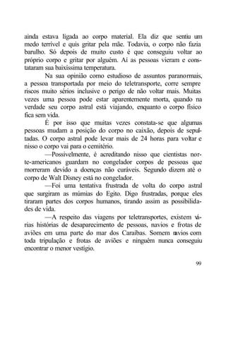 ainda estava ligada ao corpo material. Ela diz que sentiu um
medo terrível e quis gritar pela mãe. Todavia, o corpo não fazia
barulho. Só depois de muito custo é que conseguiu voltar ao
próprio corpo e gritar por alguém. Aí as pessoas vieram e cons-
tataram sua baixíssima temperatura.
        Na sua opinião como estudioso de assuntos paranormais,
a pessoa transportada por meio do teletransporte, corre sempre
riscos muito sérios inclusive o perigo de não voltar mais. Muitas
vezes uma pessoa pode estar aparentemente morta, quando na
verdade seu corpo astral está viajando, enquanto o corpo físico
fica sem vida.
        É por isso que muitas vezes constata-se que algumas
pessoas mudam a posição do corpo no caixão, depois de sepul-
tadas. O corpo astral pode levar mais de 24 horas para voltar e
nisso o corpo vai para o cemitério.
        —Possivelmente, é acreditando nisso que cientistas nor-
te-americanos guardam no congelador corpos de pessoas que
morreram devido a doenças não curáveis. Segundo dizem até o
corpo de Walt Disney está no congelador.
        —Foi uma tentativa frustrada de volta do corpo astral
que surgiram as múmias do Egito. Digo frustradas, porque eles
tiraram partes dos corpos humanos, tirando assim as possibilida-
des de vida.
        —A respeito das viagens por teletransportes, existem v á-
rias histórias de desaparecimento de pessoas, navios e frotas de
aviões em uma parte do mar dos Caraíbas. Somem n       avios com
toda tripulação e frotas de aviões e ninguém nunca conseguiu
encontrar o menor vestígio.

                                                              99
 
