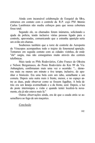 Ainda com incansável colaboração de Ezequiel da Silva,
entramos em contato com o controle da R.P. cujo PM A        ntonio
Carlos Lambisten não mediu esforços para que nossa cobertura
fosse total.
         Segundo ele, os chamados foram inúmeros, solicitando a
ajuda da polícia, tendo inclusive várias pessoas ligado para o
controle, apavoradas, comunicando que a estranha aparição seria
um avião em chamas.
         Soubemos também que a torre de controle do Aeroporto
de Viracopos acompanhou todo o trajeto da fenomenal aparição.
Tentamos em seguida contato com as cidades vizinhas, de onde
"ele" surgiu, mas não conseguimos muito através das centrais
telefônicas.
         Mais tarde os PMs Rodoviários, Cabo Franco de Oliveira
e Nelson Bergamasco, do Posto Rodoviário do Km 99 da Via
Anhangüera, confirmaram mais uma vez o ocorrido: "... demo-
rou mais ou menos um minuto e tive tempo, inclusive, de apa-
nhar o binóculo. Era uma bola com um rabo, semelhante a um
cometa. Depois saiu outra mais à frente, menor, e no espaço en-
tre as duas, pude observar como se fossem fagulhas. A bola de
trás era um l ranja avermelhado e a da frente, azul. Depois, a luz
              a
do poste interrompeu a visão e quando tentei localizá-la nova-
mente, ela já não estava mais lá."
         Outras observações ainda, era de que a cauda atrás se as-
semelhava ao fogo de um maçarico.

       Conclusão

                                                              102
 