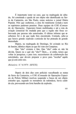 É importante notar no caso, que na madrugada de sába-
do, foi constatada a queda de um objeto não identificado na Ser-
ra da Cantareira, em São Paulo, como noticiou o jornal Diário
Popular. Pelo que soubemos, a área foi totalmente isolada e nem
os repórteres puderam penetrar. Duas equipes do COE (Coman-
do de Operações Especiais) foram mobilizadas e até a rota da
aviação comercial foi mudada para que a região não fosse so-
brevoada por pessoas não autorizadas. O último informe que r   e-
cebemos foi o de que nada fora encontrado. Contudo, sabe-se
que houve grande explosão e emissão de luz prateada de grande
intensidade.
        Depois, na madrugada de Domingo, foi avistado no Rio
de Janeiro, idêntico objeto ao que foi visto em Campinas.
        Que "eles" existem é fato. Que "eles" estão aí, não há
dúvida. Quem ou o quê são "eles"? Bem..., aí então, temos que
voltar às pesquisas, e para isso, necessitamos da colaboração das
autoridades, que devem preparar o povo para "receber" aquilo
que já está entre nós.

(Relatório N.º 6/1979 - SIFETE)
       ____________________________________________

        Depois de dois dias com policiais vasculhando as matas
da Serra da Cantareira, o COE (Comando de Operações Especi-
ais da Polícia Militar) resolveu suspender a busca de um objeto
estranho que, segundo os moradores da redondeza, havia caído
do céu, provocando um forte barulho de explosão.

                                                             103
 