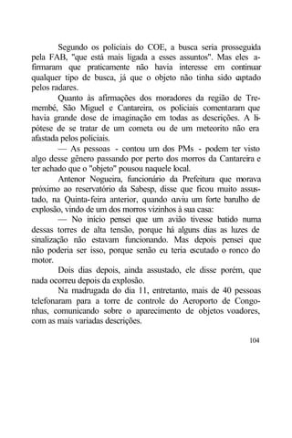 Segundo os policiais do COE, a busca seria prosseguida
pela FAB, "que está mais ligada a esses assuntos". Mas eles a-
firmaram que praticamente não havia interesse em continuar
qualquer tipo de busca, já que o objeto não tinha sido c   aptado
pelos radares.
        Quanto às afirmações dos moradores da região de Tre-
membé, São Miguel e Cantareira, os policiais comentaram que
havia grande dose de imaginação em todas as descrições. A h     i-
pótese de se tratar de um cometa ou de um meteorito não era
afastada pelos policiais.
        — As pessoas - contou um dos PMs - podem ter visto
algo desse gênero passando por perto dos morros da Cantareira e
ter achado que o "objeto" pousou naquele local.
        Antenor Nogueira, funcionário da Prefeitura que morava
próximo ao reservatório da Sabesp, disse que ficou muito assus-
tado, na Quinta-feira anterior, quando o uviu um forte barulho de
explosão, vindo de um dos morros vizinhos à sua casa:
        — No início pensei que um avião tivesse batido numa
dessas torres de alta tensão, porque há alguns dias as luzes de
sinalização não estavam funcionando. Mas depois pensei que
não poderia ser isso, porque senão eu teria escutado o ronco do
motor.
        Dois dias depois, ainda assustado, ele disse porém, que
nada ocorreu depois da explosão.
        Na madrugada do dia 11, entretanto, mais de 40 pessoas
telefonaram para a torre de controle do Aeroporto de Congo-
nhas, comunicando sobre o aparecimento de objetos voadores,
com as mais variadas descrições.

                                                              104
 