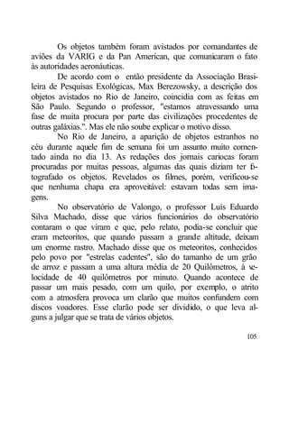 Os objetos também foram avistados por comandantes de
aviões da VARIG e da Pan American, que comunicaram o fato
às autoridades aeronáuticas.
        De acordo com o então presidente da Associação Brasi-
leira de Pesquisas Exológicas, Max Berezowsky, a descrição dos
objetos avistados no Rio de Janeiro, coincidia com as feitas em
São Paulo. Segundo o professor, "estamos atravessando uma
fase de muita procura por parte das civilizações procedentes de
outras galáxias.". Mas ele não soube explicar o motivo disso.
        No Rio de Janeiro, a aparição de objetos estranhos no
céu durante aquele fim de semana foi um assunto muito comen-
tado ainda no dia 13. As redações dos jornais cariocas foram
procuradas por muitas pessoas, algumas das quais diziam ter f -
                                                              o
tografado os objetos. Revelados os filmes, porém, verificou-se
que nenhuma chapa era aproveitável: estavam todas sem ima-
gens.
        No observatório de Valongo, o professor Luís Eduardo
Silva Machado, disse que vários funcionários do observatório
contaram o que viram e que, pelo relato, podia-se concluir que
eram meteoritos, que quando passam a grande altitude, deixam
um enorme rastro. Machado disse que os meteoritos, conhecidos
pelo povo por "estrelas cadentes", são do tamanho de um grão
de arroz e passam a uma altura média de 20 Quilômetros, à v   e-
locidade de 40 quilômetros por minuto. Quando acontece de
passar um mais pesado, com um quilo, por exemplo, o atrito
com a atmosfera provoca um clarão que muitos confundem com
discos voadores. Esse clarão pode ser dividido, o que leva al-
guns a julgar que se trata de vários objetos.

                                                            105
 