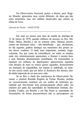 No Observatório Nacional, porém, o diretor, prof. Rogé-
rio Mourão, apresentou uma versão diferente: ele disse que não
eram meteoritos, mas sim satélites desativados que entram na
órbita da Terra.

(Jornal da Tarde - 14/03/1978)
       ____________________________________________

         Era mais ou menos uma hora da manhã do domingo de
12 de março de 1978, quando milhares de pessoas no Rio, São
Paulo, Minas, Brasília e até no extremo norte, Manaus, presen-
ciaram um fenômeno aéreo - não identificado - que, obviamente,
no dia seguinte, ganhou destaque nas manchetes dos jornais c   o-
mo discos voadores. O dado mais importante, contudo, inega-
velmente, fica por conta da coincidência: em todos os estados,
onde eles misteriosamente apareceram, o fizeram à mesma hora
e com formatos absolutamente semelhantes. Os testemunhos se
repetiam em milhares de depoimentos: aparecimento repentino
com duração de mais ou menos quinze segundos, deslocamentos
em formação de esquadrilhas, luz intensa (e indefinida, na maio-
ria dos casos) sendo que um deles se destacava dos demais, dan-
do nítida impressão de ser uma nave-mãe.
         Se no Rio, o chefe dos astrônomos do Observatório Na-
cional, o cientista Ronaldo Rogério de Freitas Mourão, preferiu
ser excessivamente cauteloso em sua análise do fenômeno ga-
rantindo que brevemente teria pronunciamento oficial sobre seu
relatório por parte das autoridades do Smithsonian Institute, dos
Estados Unidos, em Brasília e em São Paulo as autoridades da
Aeronáutica, de forma preconceituosa não se preocuparam em
                                                             106
 