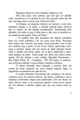 Populares diziam ter visto estranhos objetos no céu.
         Dois dias antes, uma senhora, que não quis ser identifi-
cada, encontrava-se no quintal de sua casa, quando notou que do
alto, caia algo como se fosse uma "Chuva de Prata".
         As bátegas, em pequeno número, ao tocarem o solo, des-
prendiam fumaça e só então, a referida senhora pode observar
que se tratava de um líquido incandescente. Emocionada pelo
episódio, ela então se pôs a olhar para o alto, pois só poderia es-
tar caindo do céu aquela "Chuva de Prata".
         —Vi quando bem alto, passaram três objetos estranhos,
disse ela. Eram redondos e de cor cinza meio fosco. Possuíam
dois corpos que viravam sem parar. Eram parecidos com os dis-
cos voadores que a gente vê nos livros. Fiquei apavorada, conti-
nuou a senhora. Quase não me mexia de m          edo. Quando resolvi
olhar o líquido que havia caído, ele já h    avia endurecido e pare-
ciam pedaços de prata. Tentei pegar um deles mas estava muito
quente. Daí fui chamar o meu vizinho. (Benedito Nascimento -
Rua Major Solon, 28 - Campinas - SP). Ele pegou os pedaços,
que já haviam esfriado e levou embora, concluiu a senhora.
         O senhor Benedito ficou intrigado e resolveu fazer um
exame do local. Segundo ele, para estarem naquele lugar, os
fragmentos só poderiam ter caído do céu.
         O senhor Benedito Nascimento não acreditava em discos
voadores como ele mesmo colocou. Na época, colaborava com a
imprensa escrevendo artigos para publicação. Em um desses ar-
tigos, deixou claro a sua descrença quanto a e     ssas naves espaci-
ais. No entanto, o destino cuidou para que sua crença fosse re-
vista.

                                                                   8
 