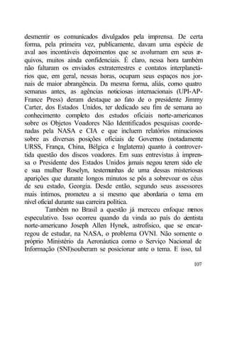 desmentir os comunicados divulgados pela imprensa. De certa
forma, pela primeira vez, publicamente, davam uma espécie de
aval aos incontáveis depoimentos que se avolumam em seus a      r-
quivos, muitos ainda confidenciais. É claro, nessa hora também
não faltaram os enviados extraterrestres e contatos interplanetá-
rios que, em geral, nessas horas, ocupam seus espaços nos jor-
nais de maior abrangência. Da mesma forma, aliás, como quatro
semanas antes, as agências noticiosas internacionais (UPI-AP-
France Press) deram destaque ao fato de o presidente Jimmy
Carter, dos Estados Unidos, ter dedicado seu fim de semana ao
conhecimento completo dos estudos oficiais norte-americanos
sobre os Objetos Voadores Não Identificados pesquisas coorde-
nadas pela NASA e CIA e que incluem relatórios minuciosos
sobre as diversas posições oficiais de Governos (notadamente
URSS, França, China, Bélgica e Inglaterra) quanto à controver-
tida questão dos discos voadores. Em suas entrevistas à impren-
sa o Presidente dos Estados Unidos j mais negou terem sido ele
                                             a
e sua mulher Roselyn, testemunhas de uma dessas misteriosas
aparições que durante longos minutos se pôs a sobrevoar os céus
de seu estado, Georgia. Desde então, segundo seus assessores
mais íntimos, prometeu a si mesmo que abordaria o tema em
nível oficial durante sua carreira política.
         Também no Brasil a questão já mereceu enfoque m    enos
especulativo. Isso ocorreu quando da vinda ao país do c   ientista
norte-americano Joseph Allen Hynek, astrofísico, que se encar-
regou de estudar, na NASA, o problema OVNI. Não somente o
próprio Ministério da Aeronáutica como o Serviço Nacional de
Informação (SNI)souberam se posicionar ante o tema. E isso, tal

                                                              107
 