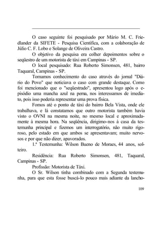 ____________________________________________

         O caso seguinte foi pesquisado por Mário M. C. Frie-
dlander da SIFETE - Pesquisa Científica, com a colaboração de
Júlio C. F. Lobo e Solange de Oliveira Castro.
         O objetivo da pesquisa era colher depoimentos sobre o
seqüestro de um motorista de táxi em Campinas - SP.
         O local pesquisado: Rua Roberto Simonsen, 481, bairro
Taquaral, Campinas - SP.
         Tomamos conhecimento do caso através do jornal "Diá-
rio do Povo" que noticiava o caso com grande destaque. Como
foi mencionado que o "seqüestrado", apresentou logo após o e-
pisódio uma mancha azul na perna, nos interessamos de imedia-
to, pois isso poderia representar uma prova física.
         Fomos até o ponto de táxi do bairro Bela Vista, onde ele
trabalhava, e lá constatamos que outro motorista também havia
visto o OVNI na mesma noite, no mesmo local e aproximada-
mente à mesma hora. Na seqüência, dirigimo-nos à casa da tes-
temunha principal e fizemos um interrogatório, não muito rigo-
roso, pelo estado em que ambos se apresentavam; muito nervo-
sos e por que não dizer, apavorados.
         1.ª Testemunha: Wilson Bueno de Moraes, 44 anos, sol-
teiro.
         Residência: Rua Roberto Simonsen, 481, Taquaral,
Campinas - SP.
         Profissão: Motorista de Táxi.
         O Sr. Wilson tinha combinado com a Segunda testemu-
nha, para que esta fosse buscá-lo pouco mais adiante da lancho-

                                                             109
 