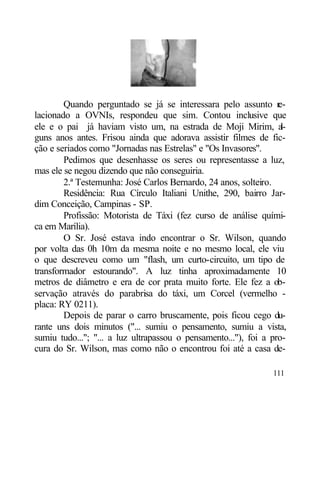 Quando perguntado se já se interessara pelo assunto r     e-
lacionado a OVNIs, respondeu que sim. Contou inclusive que
ele e o pai já haviam visto um, na estrada de Moji Mirim, a        l-
guns anos antes. Frisou ainda que adorava assistir filmes de fic-
ção e seriados como "Jornadas nas Estrelas" e "Os Invasores".
        Pedimos que desenhasse os seres ou representasse a luz,
mas ele se negou dizendo que não conseguiria.
        2.ª Testemunha: José Carlos Bernardo, 24 anos, solteiro.
        Residência: Rua Círculo Italiani Unithe, 290, bairro Jar-
dim Conceição, Campinas - SP.
        Profissão: Motorista de Táxi (fez curso de análise quími-
ca em Marília).
        O Sr. José estava indo encontrar o Sr. Wilson, quando
por volta das 0h 10m da mesma noite e no mesmo local, ele viu
o que descreveu como um "flash, um curto-circuito, um tipo de
transformador estourando". A luz tinha aproximadamente 10
metros de diâmetro e era de cor prata muito forte. Ele fez a ob-
servação através do parabrisa do táxi, um Corcel (vermelho -
placa: RY 0211).
        Depois de parar o carro bruscamente, pois ficou cego du-
rante uns dois minutos ("... sumiu o pensamento, sumiu a vista,
sumiu tudo..."; "... a luz ultrapassou o pensamento..."), foi a pro-
cura do Sr. Wilson, mas como não o encontrou foi até a casa de-

                                                                 111
 