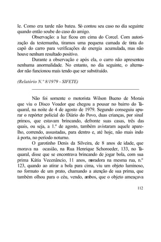 le. Como era tarde não bateu. Só contou seu caso no dia seguinte
quando então soube do caso do amigo.
        Observação: a luz ficou em cima do Corcel. Com autori-
zação da testemunha, tiramos uma pequena camada de tinta do
capô do carro para verificações de energia acumulada, mas não
houve nenhum resultado positivo.
        Durante a observação e após ela, o carro não apresentou
nenhuma anormalidade. No entanto, no dia seguinte, o alterna-
dor não funcionou mais tendo que ser substituído.

(Relatório N.º 8/1979 - SIFETE)
       ____________________________________________

         Não foi somente o motorista Wilson Bueno de Morais
que viu o Disco Voador que chegou a pousar no bairro do T        a-
quaral, na noite de 4 de agosto de 1979. Segundo conseguiu apu-
rar o repórter policial do Diário do Povo, duas crianças, por sinal
primos, que estavam brincando, defronte suas casas, três das
quais, ou seja, a 1.º de agosto, também avistaram aquele apare-
lho, correndo, assustadas, para dentro e, até hoje, não mais indo
à porta, no período noturno.
         O garotinho Denis da Silveira, de 8 anos de idade, que
morava na ocasião, na Rua Henrique Schoroeder, 133, no T         a-
quaral, disse que se encontrava brincando de jogar bola, com sua
prima Kátia Vecenâncio, 11 anos, m     oradora na mesma rua, n.º
123, quando ao atirar a bola para cima, viu um objeto luminoso,
no formato de um prato, chamando a atenção de sua prima, que
também olhou para o céu, vendo, ambos, que o objeto ameaçava

                                                               112
 