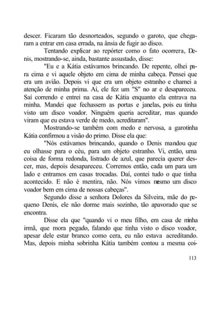 descer. Ficaram tão desnorteados, segundo o garoto, que chega-
ram a entrar em casa errada, na ânsia de fugir ao disco.
        Tentando explicar ao repórter como o fato ocorrera, De-
nis, mostrando-se, ainda, bastante assustado, disse:
        "Eu e a Kátia estávamos brincando. De repente, olhei pa-
ra cima e vi aquele objeto em cima de minha cabeça. Pensei que
era um avião. Depois vi que era um objeto estranho e chamei a
atenção de minha prima. Aí, ele fez um "S" no ar e desapareceu.
Saí correndo e entrei na casa de Kátia enquanto ela entrava na
minha. Mandei que fechassem as portas e janelas, pois eu tinha
visto um disco voador. Ninguém queria acreditar, mas quando
viram que eu estava verde de medo, acreditaram".
        Mostrando-se também com medo e nervosa, a garotinha
Kátia confirmou a visão do primo. Disse ela que:
        "Nós estávamos brincando, quando o Denis mandou que
eu olhasse para o céu, para um objeto estranho. Vi, então, uma
coisa de forma redonda, listrado de azul, que parecia querer des-
cer, mas, depois desapareceu. Corremos então, cada um para um
lado e entramos em casas trocadas. Daí, contei tudo o que tinha
acontecido. E não é mentira, não. Nós vimos m        esmo um disco
voador bem em cima de nossas cabeças".
        Segundo disse a senhora Dolores da Silveira, mãe do pe-
queno Denis, ele não dorme mais sozinho, tão apavorado que se
encontra.
        Disse ela que "quando vi o meu filho, em casa de m     inha
irmã, que mora pegado, falando que tinha visto o disco voador,
apesar dele estar branco como cera, eu não estava acreditando.
Mas, depois minha sobrinha Kátia também contou a mesma coi-

                                                               113
 