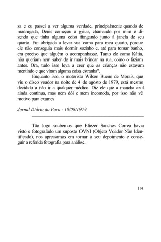 sa e eu passei a ver alguma verdade, principalmente quando de
madrugada, Denis começou a gritar, chamando por mim e di-
zendo que tinha alguma coisa fungando junto à janela de seu
quarto. Fui obrigada a levar sua cama para meu quarto, porque
ele não conseguia mais dormir sozinho e, até para tomar banho,
era preciso que alguém o acompanhasse. Tanto ele como Kátia,
não queriam nem saber de ir mais brincar na rua, como o faziam
antes. Ora, tudo isso leva a crer que as crianças não estavam
mentindo e que viram alguma coisa estranha".
        Enquanto isso, o motorista Wilson Bueno de Morais, que
viu o disco voador na noite de 4 de agosto de 1979, está mesmo
decidido a não ir a qualquer médico. Diz ele que a mancha azul
ainda continua, mas nem dói e nem incomoda, por isso não vê
motivo para exames.

Jornal Diário do Povo - 18/08/1979
       ________________________________________________

         Tão logo soubemos que Eliezer Sanches Correa havia
visto e fotografado um suposto OVNI (Objeto Voador Não Iden-
tificado), nos apressamos em tomar o seu depoimento e conse-
guir a referida fotografia para análise.




                                                          114
 
