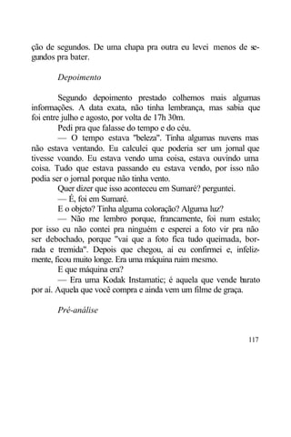ção de segundos. De uma chapa pra outra eu levei menos de se-
gundos pra bater.

       Depoimento

         Segundo depoimento prestado colhemos mais algumas
informações. A data exata, não tinha lembrança, mas sabia que
foi entre julho e agosto, por volta de 17h 30m.
         Pedi pra que falasse do tempo e do céu.
         — O tempo estava "beleza". Tinha algumas nuvens mas
não estava ventando. Eu calculei que poderia ser um jornal que
tivesse voando. Eu estava vendo uma coisa, estava ouvindo uma
coisa. Tudo que estava passando eu estava vendo, por isso não
podia ser o jornal porque não tinha vento.
         Quer dizer que isso aconteceu em Sumaré? perguntei.
         — É, foi em Sumaré.
         E o objeto? Tinha alguma coloração? Alguma luz?
         — Não me lembro porque, francamente, foi num estalo;
por isso eu não contei pra ninguém e esperei a foto vir pra não
ser debochado, porque "vai que a foto fica tudo queimada, bor-
rada e tremida". Depois que chegou, aí eu confirmei e, infeliz-
mente, ficou muito longe. Era uma máquina ruim mesmo.
         E que máquina era?
         — Era uma Kodak Instamatic; é aquela que vende barato
por aí. Aquela que você compra e ainda vem um filme de graça.

       Pré-análise


                                                           117
 