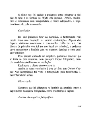 O filme nos foi cedido e pudemos então observar a niti-
dez da foto e as formas do objeto em questão. Depois, analisa-
mos e estudamos com tranqüilidade e meios adequados, o nega-
tivo fornecido pela testemunha.

       Conclusão

        Do que pudemos tirar da narrativa, a testemunha real-
mente falou sem hesitação ou mesmo contradições. Alguns dias
depois, visitamos novamente a testemunha, então em sua resi-
dência (a primeira vez foi no seu local de trabalho), e p udemos
ouvir novamente a história com os mesmos detalhes e sem qual-
quer omissão.
        Pela análise efetuada no negativo, pudemos concluir que
se trata de foto autêntica, sem qualquer truque fotográfico, man-
cha ou defeito do filme ou na revelação.
        Realmente o objeto aéreo estava lá.
        Assim, a nossa conclusão é que de fato, um Objeto Voa-
dor Não Identificado foi visto e fotografado pela testemunha E-
liezer Sanches Correa.

       Observação

      Notamos que há diferença no horário da aparição entre o
depoimento e a análise fotográfica, como mostramos a seguir:

       Análise do negativo fotográfico


                                                             118
 
