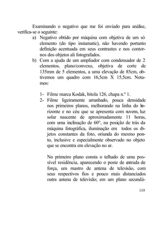 Examinando o negativo que me foi enviado para análise,
verifica-se o seguinte:
         a) Negativo obtido por máquina com objetiva de um só
             elemento (do tipo instamatic), não havendo portanto
             definição acentuada em seus contrastes e nos contor-
             nos dos objetos ali fotografados.
         b) Com a ajuda de um ampliador com condensador de 2
             elementos, plano/convexo, objetiva de corte de
             135mm de 5 elementos, a uma elevação de 85cm, ob-
             tivemos um quadro com 16,5cm X 15,5cm. Nota-
             mos:

           1- Filme marca Kodak, bitola 126, chapa n.º 1.
           2- Filme ligeiramente arranhado, pouca densidade
              nos primeiros planos, melhorando na linha do h   o-
              rizonte e no céu que se apresenta com n  uvens, luz
              solar nascente de aproximadamente 11 horas,
              com uma inclinação de 60°, na posição de trás da
              máquina fotográfica, iluminação em todos os o    b-
              jetos constantes da foto, oriunda do mesmo pon-
              to, inclusive e especialmente observado no objeto
              que se encontra em elevação no ar.

              No primeiro plano consta o telhado de uma pos-
              sível residência, aparecendo o poste de entrada de
              força, um mastro de antena de televisão, com
              seus respectivos fios e pouco mais distanciados
              outra antena de televisão; em um plano secundá-

                                                             119
 