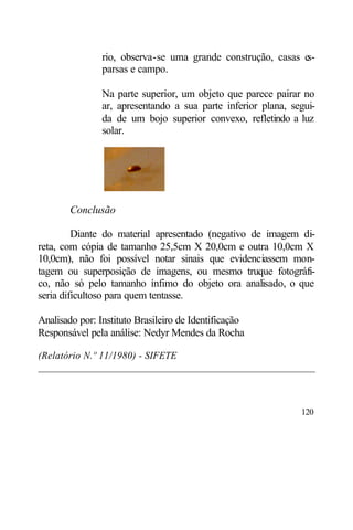rio, observa-se uma grande construção, casas es-
                parsas e campo.

                Na parte superior, um objeto que parece pairar no
                ar, apresentando a sua parte inferior plana, segui-
                da de um bojo superior convexo, refletindo a luz
                solar.




        Conclusão

         Diante do material apresentado (negativo de imagem di-
reta, com cópia de tamanho 25,5cm X 20,0cm e outra 10,0cm X
10,0cm), não foi possível notar sinais que evidenciassem mon-
tagem ou superposição de imagens, ou mesmo truque fotográfi-
co, não só pelo tamanho ínfimo do objeto ora analisado, o que
seria dificultoso para quem tentasse.

Analisado por: Instituto Brasileiro de Identificação
Responsável pela análise: Nedyr Mendes da Rocha

(Relatório N.º 11/1980) - SIFETE
______________________________________________________



                                                               120
 